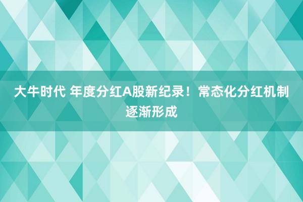 大牛时代 年度分红A股新纪录！常态化分红机制逐渐形成