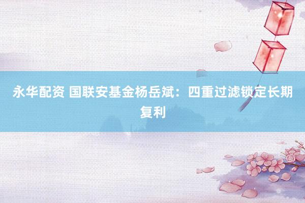 永华配资 国联安基金杨岳斌：四重过滤锁定长期复利