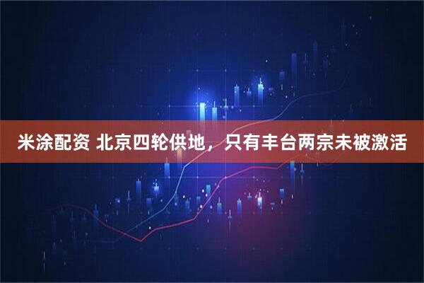米涂配资 北京四轮供地，只有丰台两宗未被激活