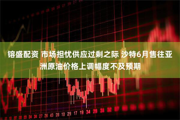 镕盛配资 市场担忧供应过剩之际 沙特6月售往亚洲原油价格上调幅度不及预期
