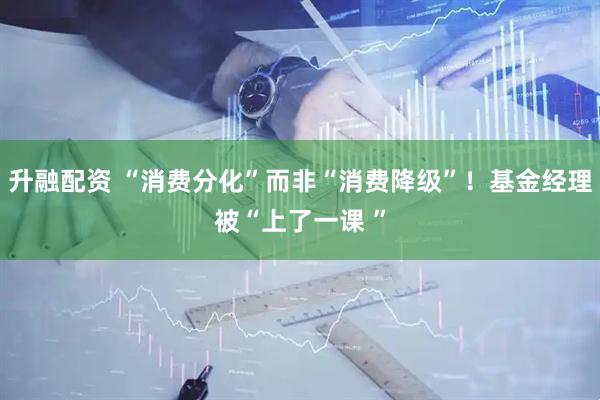 升融配资 “消费分化”而非“消费降级”！基金经理被“上了一课 ”