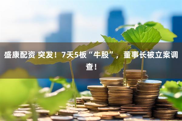 盛康配资 突发！7天5板“牛股”，董事长被立案调查！