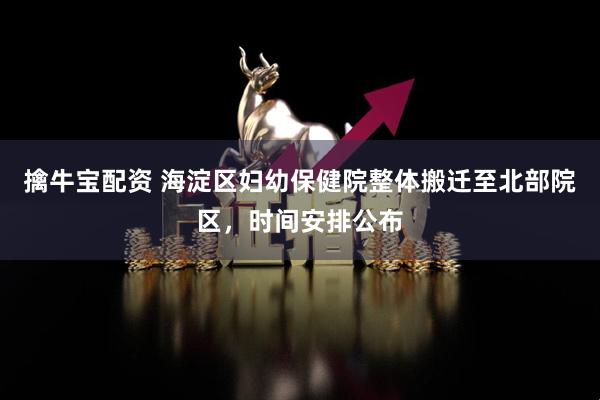 擒牛宝配资 海淀区妇幼保健院整体搬迁至北部院区，时间安排公布