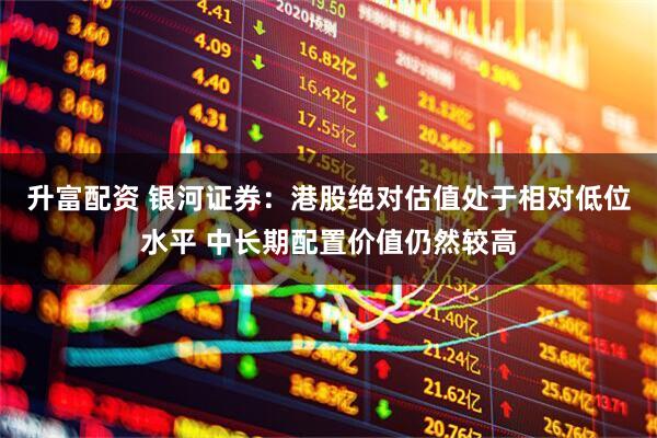 升富配资 银河证券：港股绝对估值处于相对低位水平 中长期配置价值仍然较高