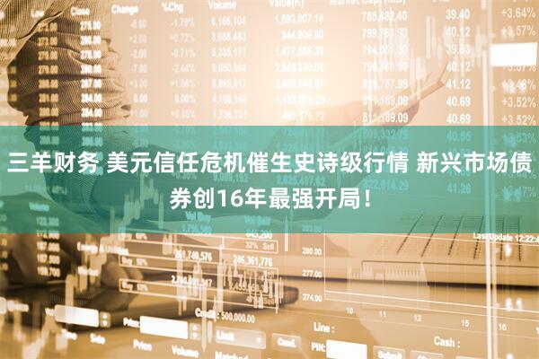三羊财务 美元信任危机催生史诗级行情 新兴市场债券创16年最强开局！