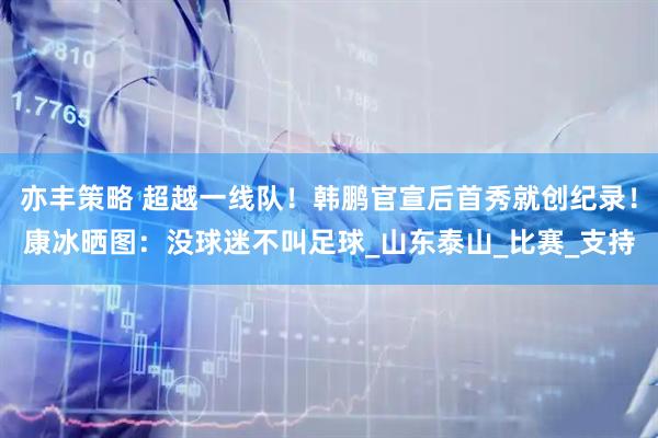 亦丰策略 超越一线队！韩鹏官宣后首秀就创纪录！康冰晒图：没球迷不叫足球_山东泰山_比赛_支持
