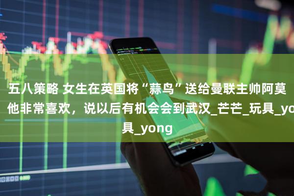 五八策略 女生在英国将“蒜鸟”送给曼联主帅阿莫林：他非常喜欢，说以后有机会会到武汉_芒芒_玩具_yong