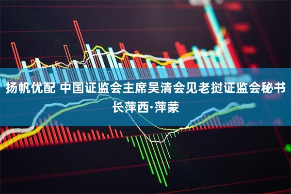 扬帆优配 中国证监会主席吴清会见老挝证监会秘书长萍西·萍蒙