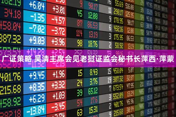 广证策略 吴清主席会见老挝证监会秘书长萍西·萍蒙