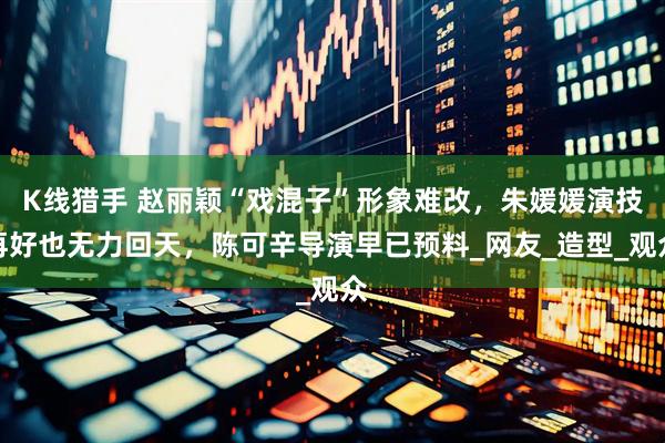 K线猎手 赵丽颖“戏混子”形象难改，朱媛媛演技再好也无力回天，陈可辛导演早已预料_网友_造型_观众
