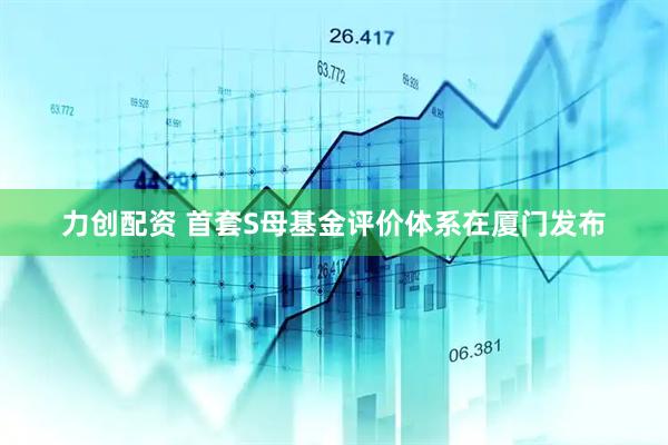 力创配资 首套S母基金评价体系在厦门发布