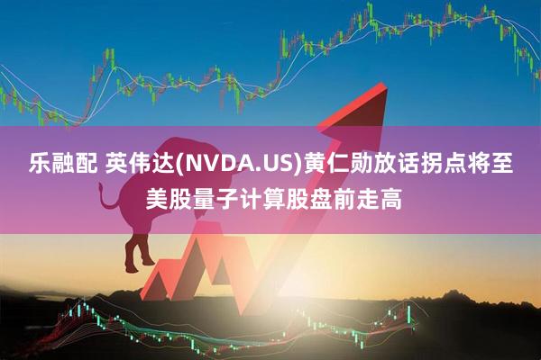 乐融配 英伟达(NVDA.US)黄仁勋放话拐点将至 美股量子计算股盘前走高