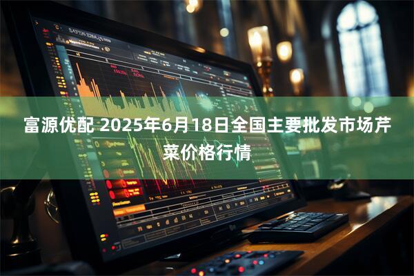 富源优配 2025年6月18日全国主要批发市场芹菜价格行情