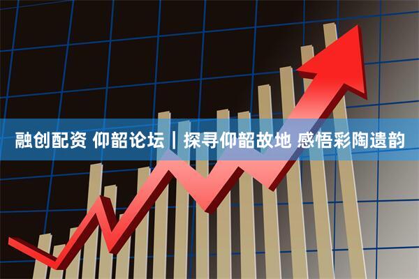 融创配资 仰韶论坛｜探寻仰韶故地 感悟彩陶遗韵