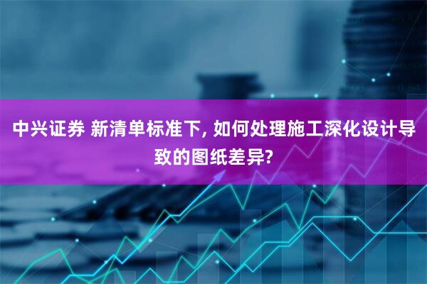 中兴证券 新清单标准下, 如何处理施工深化设计导致的图纸差异?