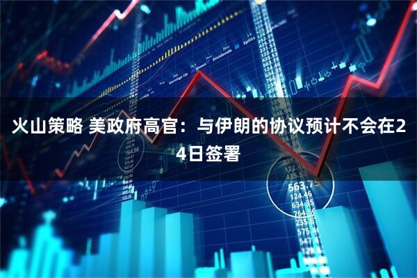 火山策略 美政府高官:与伊朗的协议预计不会在24日签署